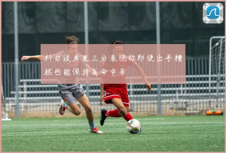 科尔谈库里三分表现称即使出手糟糕也能保持高命中率