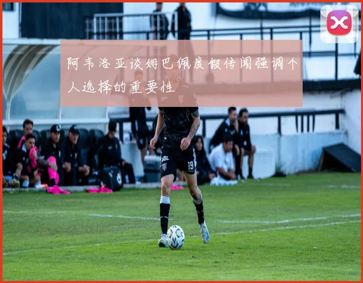 阿韦洛亚谈姆巴佩度假传闻强调个人选择的重要性
