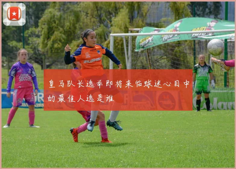 皇马队长选举即将来临球迷心目中的最佳人选是谁