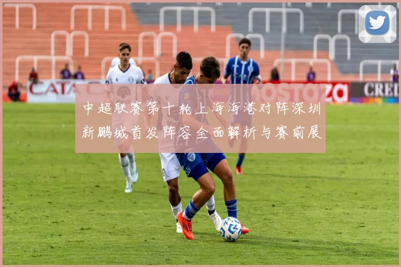 中超联赛第十轮上海海港对阵深圳新鹏城首发阵容全面解析与赛前展望