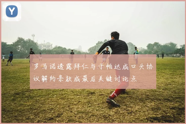 罗马诺透露拜仁与于帕达成口头协议解约条款成最后关键讨论点