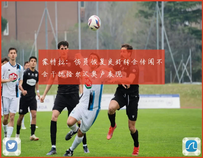蒙特拉：伤员恢复良好转会传闻不会干扰恰尔汉奥卢表现
