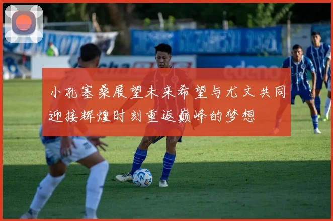 小孔塞桑展望未来希望与尤文共同迎接辉煌时刻重返巅峰的梦想