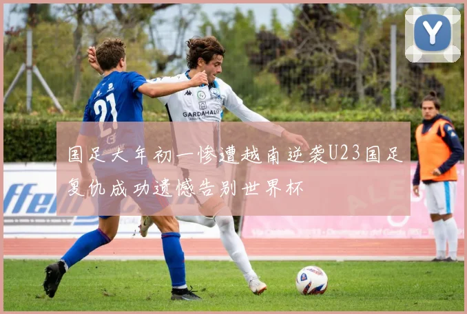 国足大年初一惨遭越南逆袭U23国足复仇成功遗憾告别世界杯