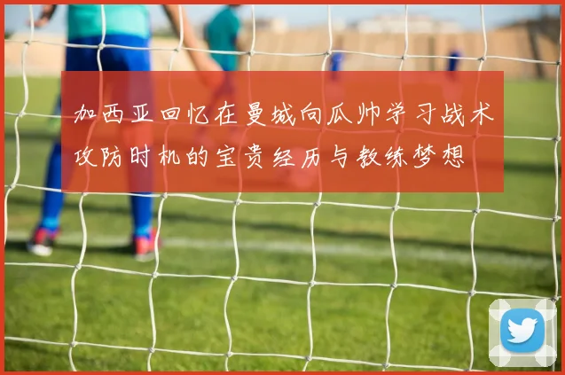 加西亚回忆在曼城向瓜帅学习战术攻防时机的宝贵经历与教练梦想