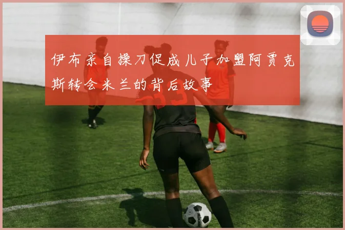 伊布亲自操刀促成儿子加盟阿贾克斯转会米兰的背后故事