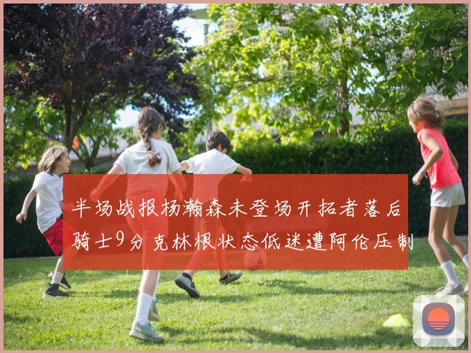 半场战报杨瀚森未登场开拓者落后骑士9分克林根状态低迷遭阿伦压制