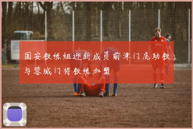 国安教练组迎新成员前津门虎助教与蓉城门将教练加盟