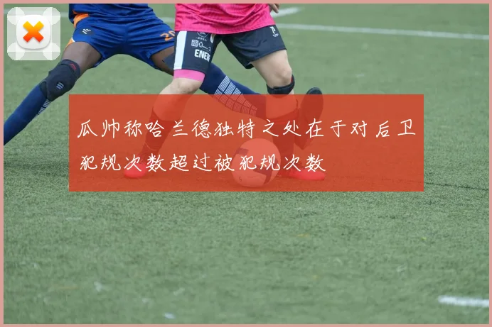 瓜帅称哈兰德独特之处在于对后卫犯规次数超过被犯规次数