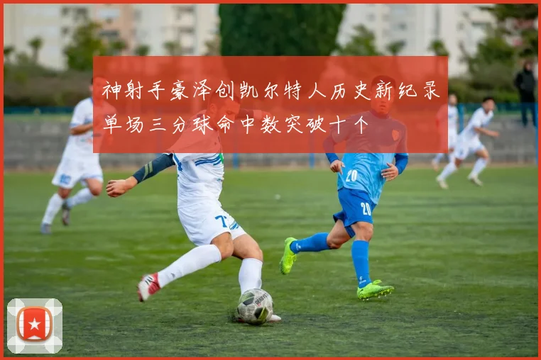 神射手豪泽创凯尔特人历史新纪录单场三分球命中数突破十个