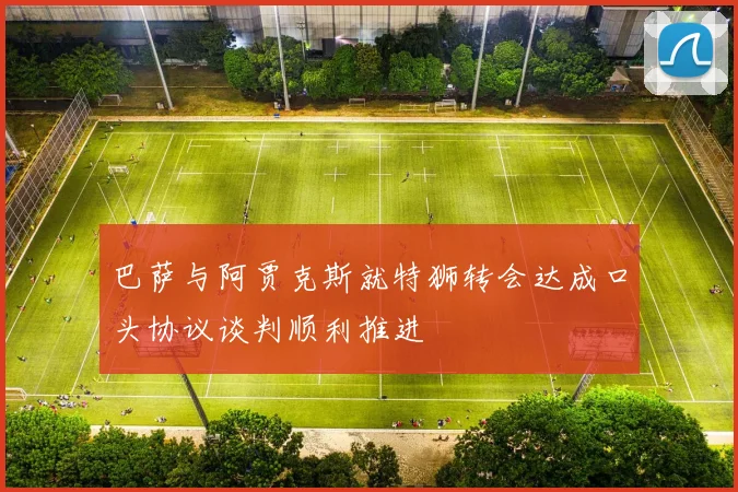 巴萨与阿贾克斯就特狮转会达成口头协议谈判顺利推进