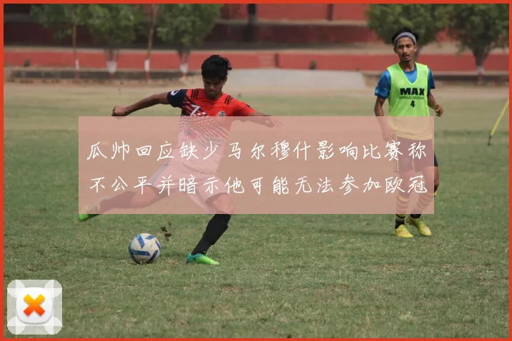 瓜帅回应缺少马尔穆什影响比赛称不公平并暗示他可能无法参加欧冠