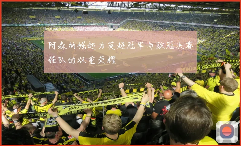 阿森纳崛起为英超冠军与欧冠决赛强队的双重荣耀