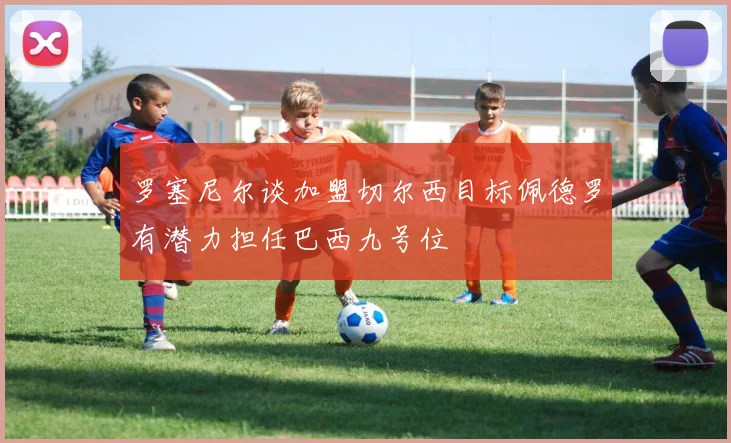罗塞尼尔谈加盟切尔西目标佩德罗有潜力担任巴西九号位